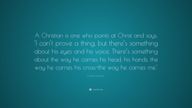 Frederick Buechner Quote: “A Christian is one who points at Christ and says, ‘I can’t prove a thing, but there’s something about his eyes and his voice. There’s something about the way he carries his head, his hands, the way he carries his cross-the way he carries me.’”