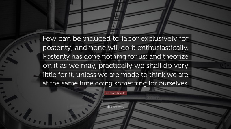 Abraham Lincoln Quote: “Few can be induced to labor exclusively for posterity; and none will do it enthusiastically. Posterity has done nothing for us; and theorize on it as we may, practically we shall do very little for it, unless we are made to think we are at the same time doing something for ourselves.”