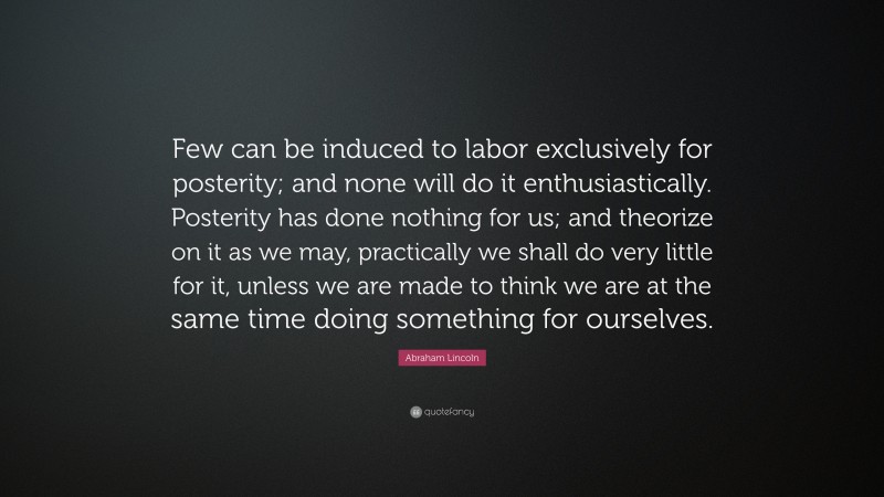 Abraham Lincoln Quote: “Few can be induced to labor exclusively for posterity; and none will do it enthusiastically. Posterity has done nothing for us; and theorize on it as we may, practically we shall do very little for it, unless we are made to think we are at the same time doing something for ourselves.”