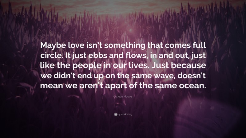 Colleen Hoover Quote: “Maybe love isn’t something that comes full circle. It just ebbs and flows, in and out, just like the people in our lives. Just because we didn’t end up on the same wave, doesn’t mean we aren’t apart of the same ocean.”