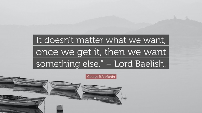 George R.R. Martin Quote: “It doesn’t matter what we want, once we get it, then we want something else.” – Lord Baelish.”