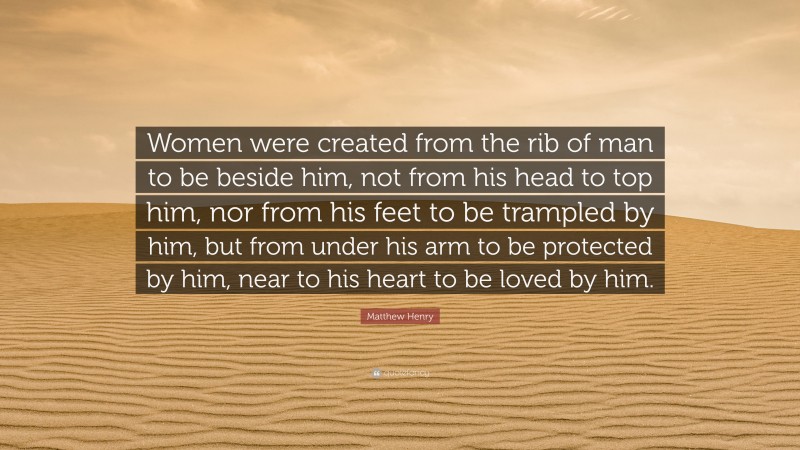 Matthew Henry Quote: “Women were created from the rib of man to be beside him, not from his head to top him, nor from his feet to be trampled by him, but from under his arm to be protected by him, near to his heart to be loved by him.”