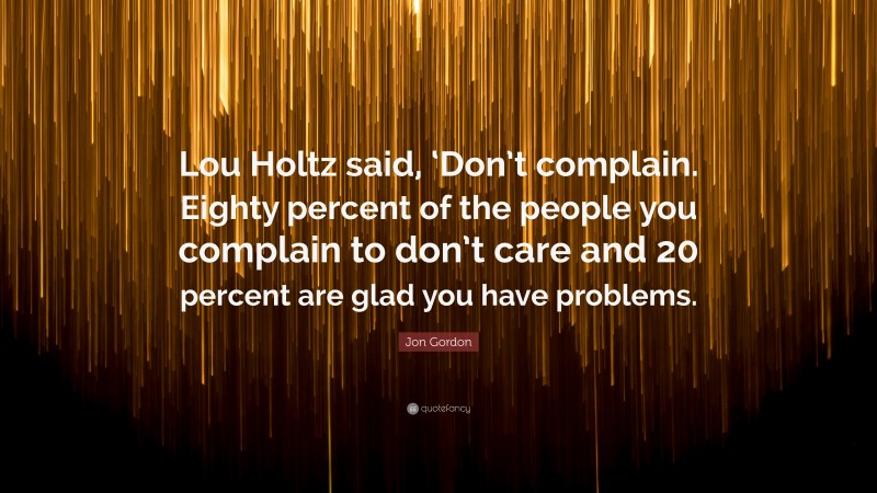 Jon Gordon Quote: “Lou Holtz said, ‘Don’t complain. Eighty percent of the people you complain to don’t care and 20 percent are glad you have problems.”