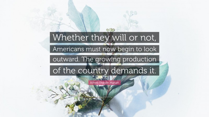 Alfred Thayer Mahan Quote: “Whether they will or not, Americans must now begin to look outward. The growing production of the country demands it.”
