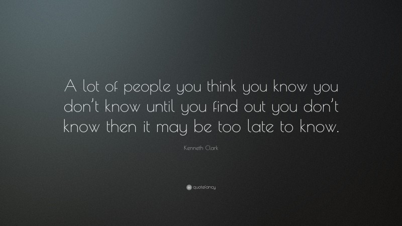 Kenneth Clark Quote: “A lot of people you think you know you don’t know until you find out you don’t know then it may be too late to know.”