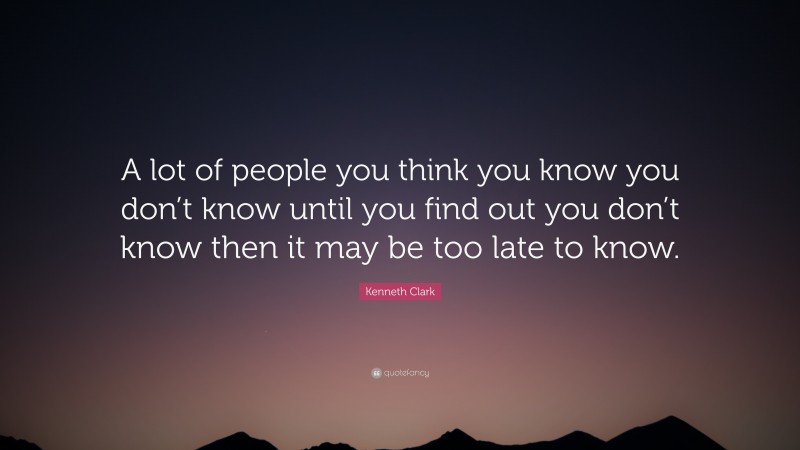 Kenneth Clark Quote: “A lot of people you think you know you don’t know until you find out you don’t know then it may be too late to know.”