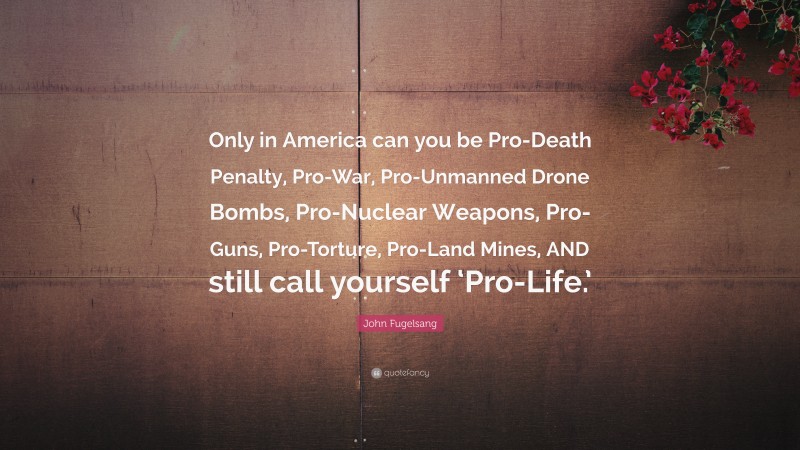John Fugelsang Quote: “Only in America can you be Pro-Death Penalty, Pro-War, Pro-Unmanned Drone Bombs, Pro-Nuclear Weapons, Pro-Guns, Pro-Torture, Pro-Land Mines, AND still call yourself ‘Pro-Life.’”