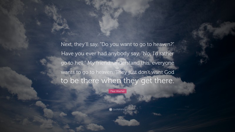 Paul Washer Quote: “Next, they’ll say, “Do you want to go to heaven?” Have you ever had anybody say, “No, I’d rather go to hell.” My friend, understand this, everyone wants to go to heaven. They just don’t want God to be there when they get there.”
