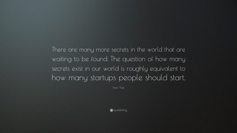 Peter Thiel Quote: “There are many more secrets in the world that are waiting to be found. The question of how many secrets exist in our world is roughly equivalent to how many startups people should start.”