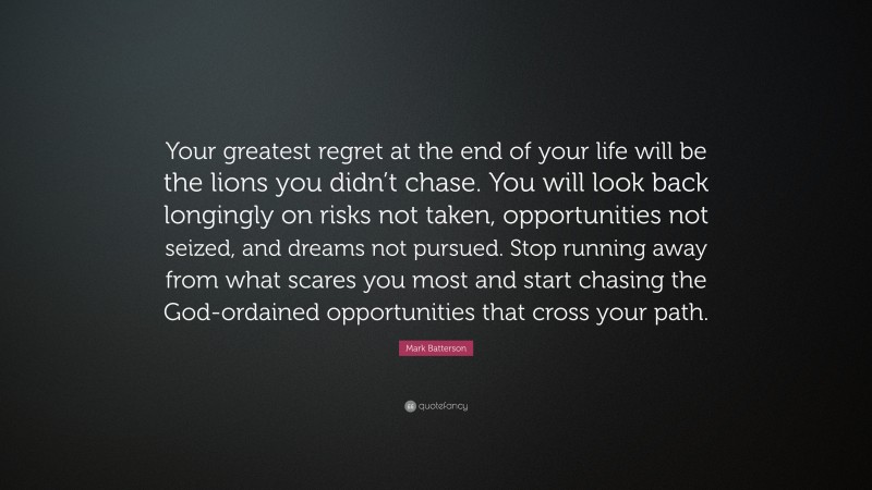 Mark Batterson Quote: “Your greatest regret at the end of your life will be the lions you didn’t chase. You will look back longingly on risks not taken, opportunities not seized, and dreams not pursued. Stop running away from what scares you most and start chasing the God-ordained opportunities that cross your path.”