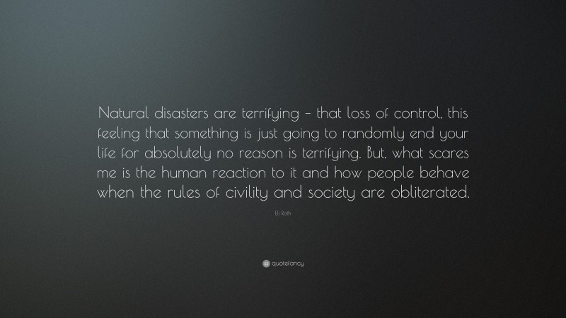 Eli Roth Quote: “Natural disasters are terrifying – that loss of control, this feeling that something is just going to randomly end your life for absolutely no reason is terrifying. But, what scares me is the human reaction to it and how people behave when the rules of civility and society are obliterated.”