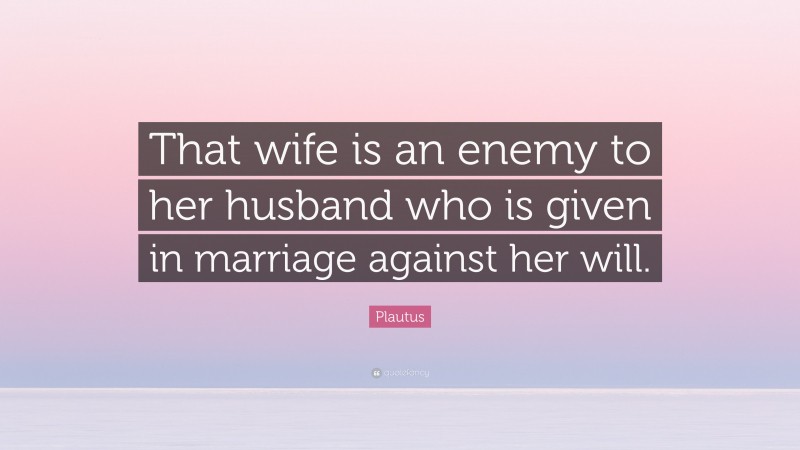 Plautus Quote: “That wife is an enemy to her husband who is given in marriage against her will.”
