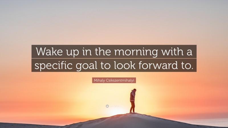 Mihaly Csikszentmihalyi Quote: “Wake up in the morning with a specific goal to look forward to.”