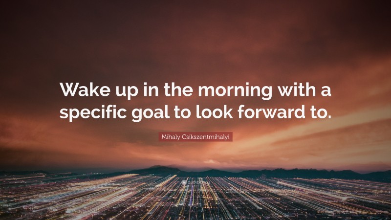 Mihaly Csikszentmihalyi Quote: “Wake up in the morning with a specific goal to look forward to.”