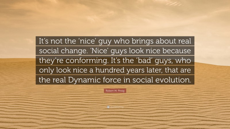 Robert M. Pirsig Quote: “It’s not the ‘nice’ guy who brings about real social change. ‘Nice’ guys look nice because they’re conforming. It’s the ‘bad’ guys, who only look nice a hundred years later, that are the real Dynamic force in social evolution.”