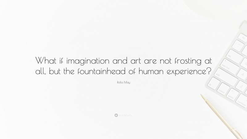 Rollo May Quote: “What if imagination and art are not frosting at all, but the fountainhead of human experience?”