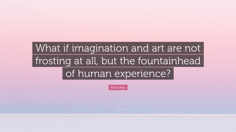 Rollo May Quote: “What if imagination and art are not frosting at all, but the fountainhead of human experience?”