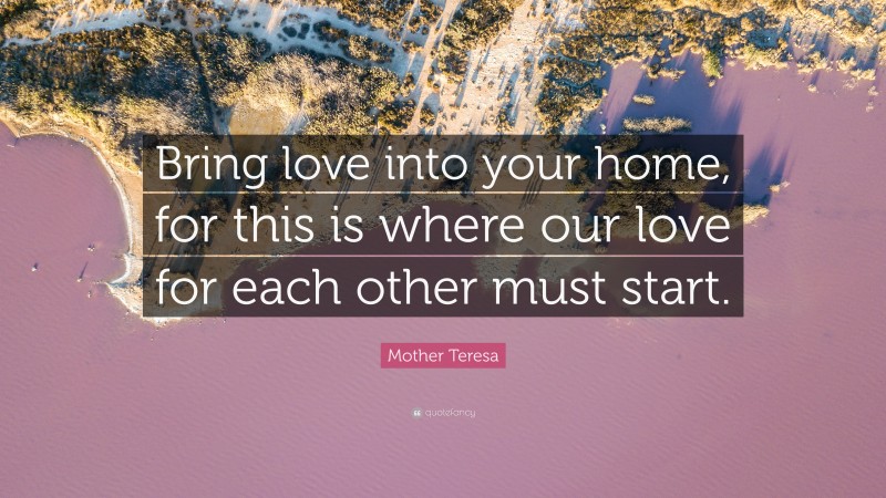 Mother Teresa Quote: “Bring love into your home, for this is where our love for each other must start.”