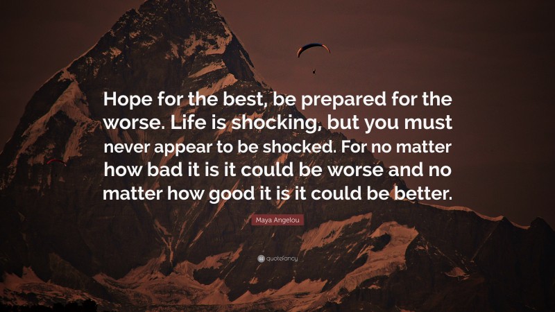 Maya Angelou Quote: “Hope for the best, be prepared for the worse. Life is shocking, but you must never appear to be shocked. For no matter how bad it is it could be worse and no matter how good it is it could be better.”