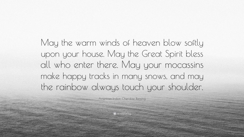 American Indian Cherokee Blessing Quote: “May the warm winds of heaven blow softly upon your house. May the Great Spirit bless all who enter there. May your mocassins make happy tracks in many snows, and may the rainbow always touch your shoulder.”