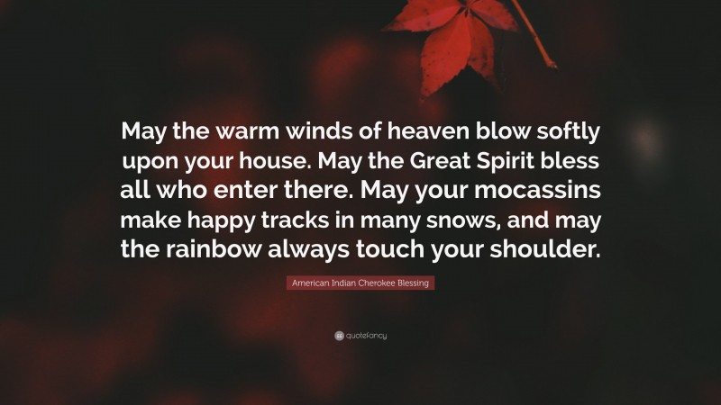 American Indian Cherokee Blessing Quote: “May the warm winds of heaven blow softly upon your house. May the Great Spirit bless all who enter there. May your mocassins make happy tracks in many snows, and may the rainbow always touch your shoulder.”