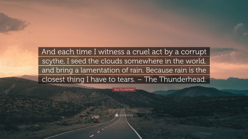 Neal Shusterman Quote: “And each time I witness a cruel act by a corrupt scythe, I seed the clouds somewhere in the world, and bring a lamentation of rain. Because rain is the closest thing I have to tears. – The Thunderhead.”