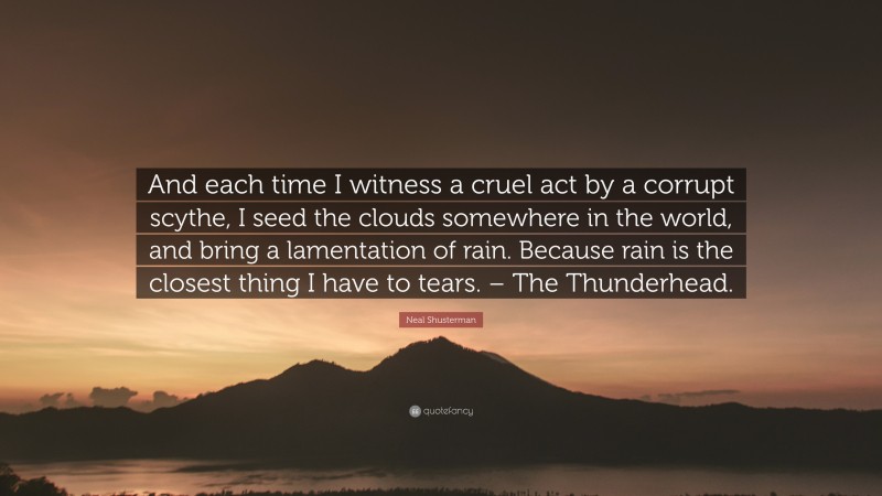Neal Shusterman Quote: “And each time I witness a cruel act by a corrupt scythe, I seed the clouds somewhere in the world, and bring a lamentation of rain. Because rain is the closest thing I have to tears. – The Thunderhead.”