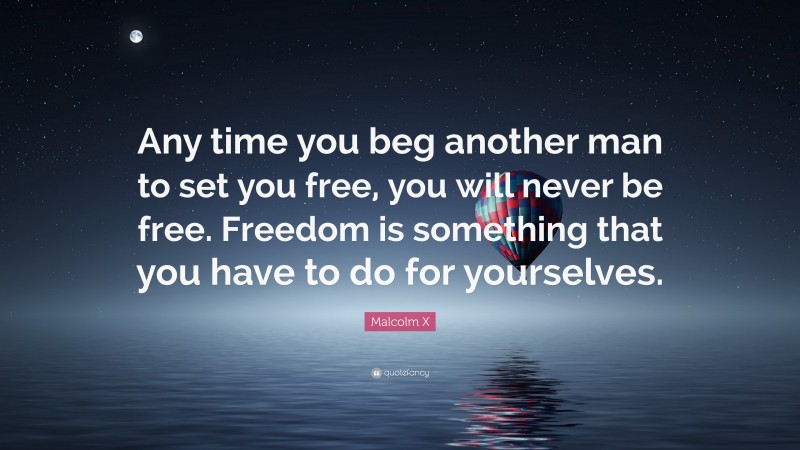 Malcolm X Quote: “Any time you beg another man to set you free, you will never be free. Freedom is something that you have to do for yourselves.”