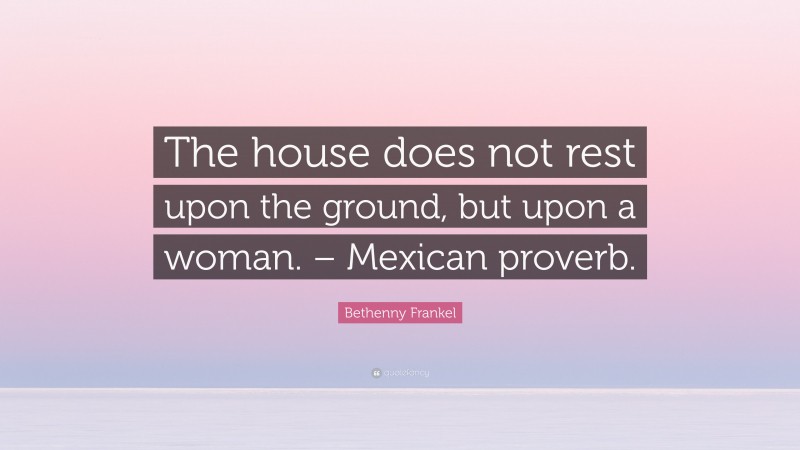 Bethenny Frankel Quote: “The house does not rest upon the ground, but upon a woman. – Mexican proverb.”