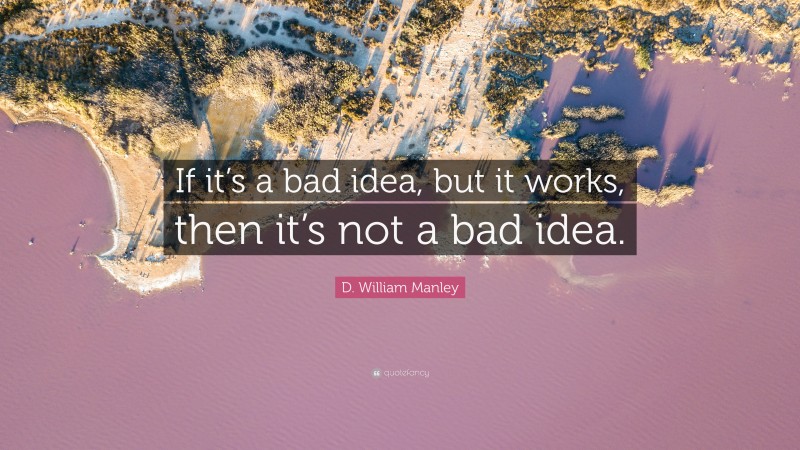 D. William Manley Quote: “If it’s a bad idea, but it works, then it’s not a bad idea.”