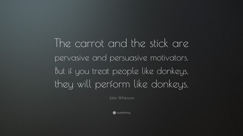 John Whitmore Quote: “The carrot and the stick are pervasive and persuasive motivators. But if you treat people like donkeys, they will perform like donkeys.”