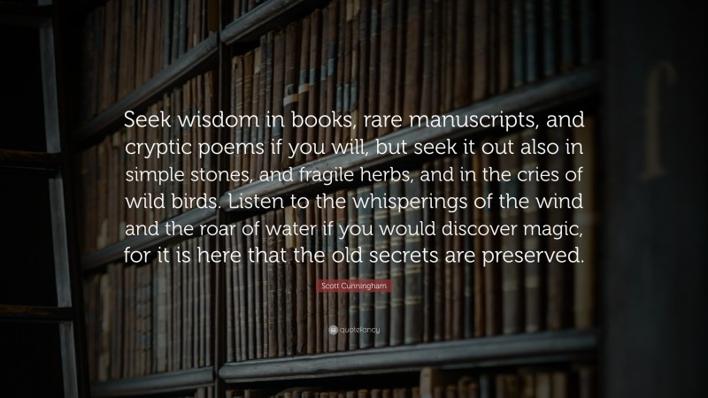 Scott Cunningham Quote: “Seek wisdom in books, rare manuscripts, and cryptic poems if you will, but seek it out also in simple stones, and fragile herbs, and in the cries of wild birds. Listen to the whisperings of the wind and the roar of water if you would discover magic, for it is here that the old secrets are preserved.”