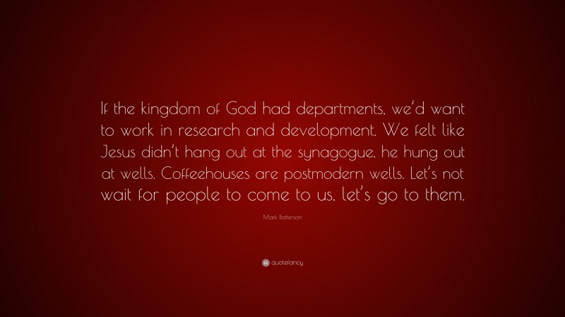 Mark Batterson Quote: “If the kingdom of God had departments, we’d want to work in research and development. We felt like Jesus didn’t hang out at the synagogue, he hung out at wells. Coffeehouses are postmodern wells. Let’s not wait for people to come to us, let’s go to them.”