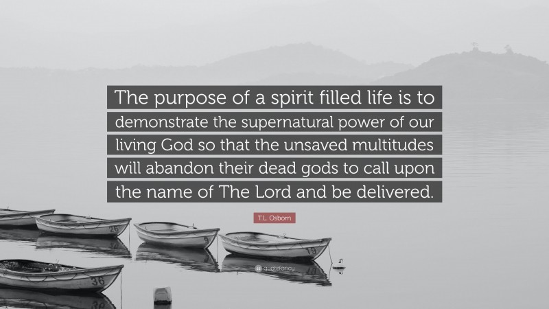T.L. Osborn Quote: “The purpose of a spirit filled life is to demonstrate the supernatural power of our living God so that the unsaved multitudes will abandon their dead gods to call upon the name of The Lord and be delivered.”
