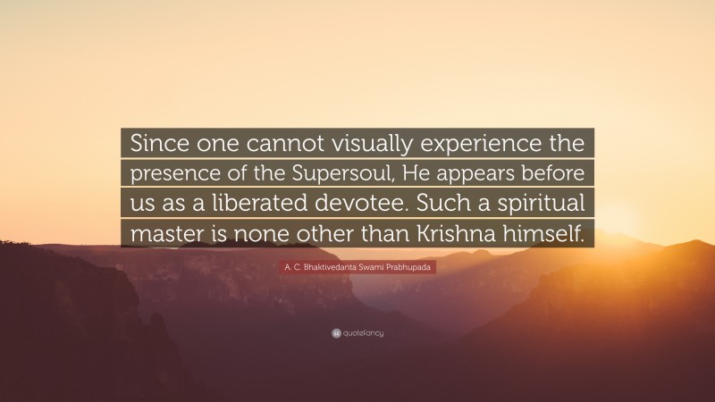 A. C. Bhaktivedanta Swami Prabhupada Quote: “Since one cannot visually experience the presence of the Supersoul, He appears before us as a liberated devotee. Such a spiritual master is none other than Krishna himself.”