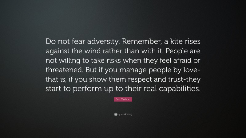 Jan Carlzon Quote: “Do not fear adversity. Remember, a kite rises against the wind rather than with it. People are not willing to take risks when they feel afraid or threatened. But if you manage people by love-that is, if you show them respect and trust-they start to perform up to their real capabilities.”