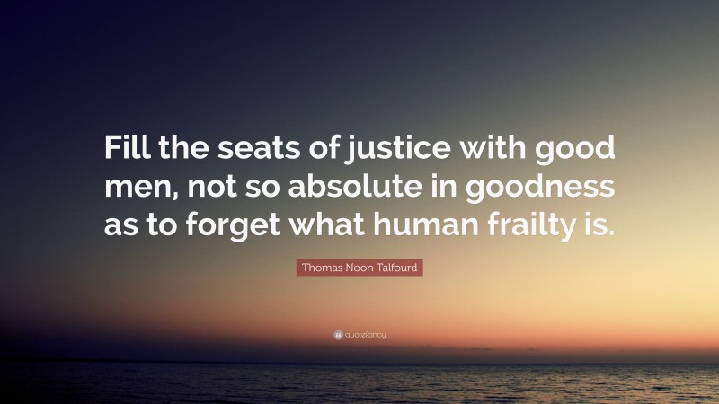 Thomas Noon Talfourd Quote: “Fill the seats of justice with good men, not so absolute in goodness as to forget what human frailty is.”