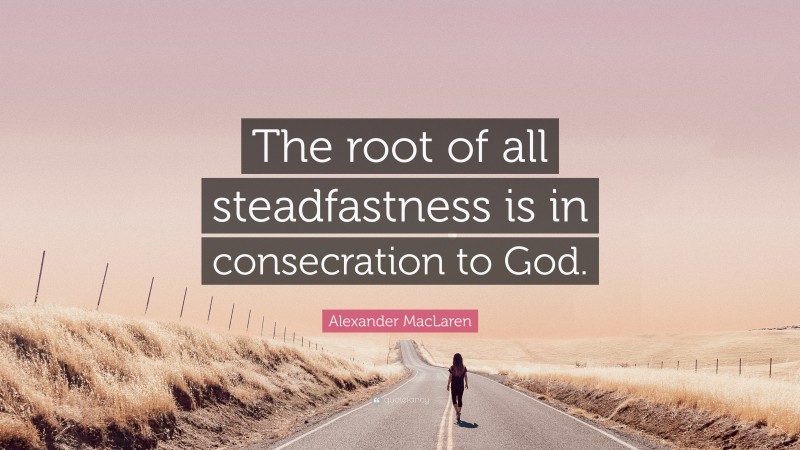Alexander MacLaren Quote: “The root of all steadfastness is in consecration to God.”