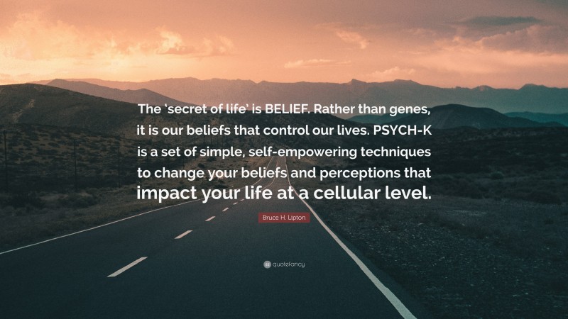 Bruce H. Lipton Quote: “The ‘secret of life’ is BELIEF. Rather than genes, it is our beliefs that control our lives. PSYCH-K is a set of simple, self-empowering techniques to change your beliefs and perceptions that impact your life at a cellular level.”