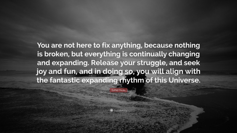 Esther Hicks Quote: “You are not here to fix anything, because nothing is broken, but everything is continually changing and expanding. Release your struggle, and seek joy and fun, and in doing so, you will align with the fantastic expanding rhythm of this Universe.”