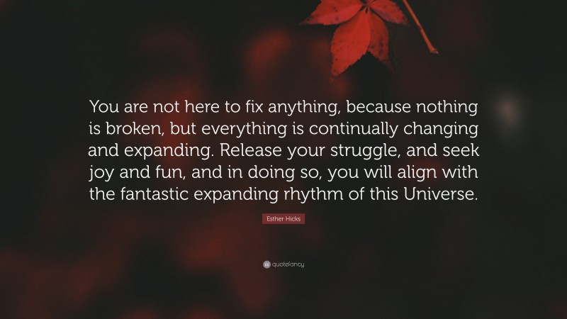 Esther Hicks Quote: “You are not here to fix anything, because nothing is broken, but everything is continually changing and expanding. Release your struggle, and seek joy and fun, and in doing so, you will align with the fantastic expanding rhythm of this Universe.”