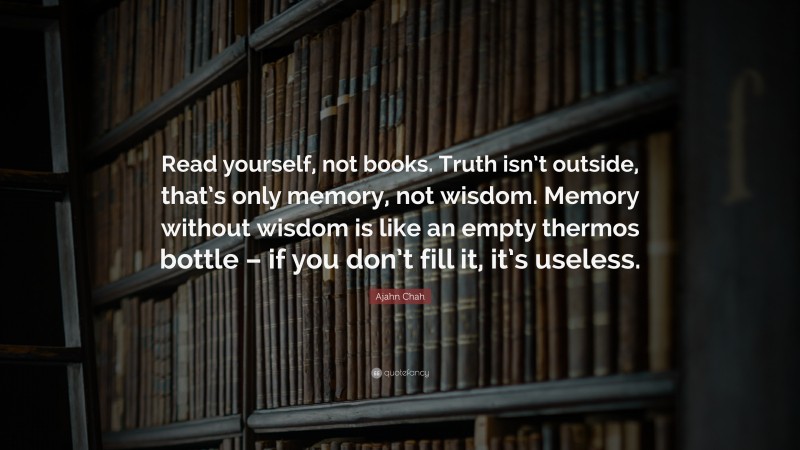 Ajahn Chah Quote: “Read yourself, not books. Truth isn’t outside, that’s only memory, not wisdom. Memory without wisdom is like an empty thermos bottle – if you don’t fill it, it’s useless.”