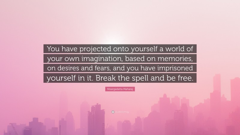 Nisargadatta Maharaj Quote: “You have projected onto yourself a world of your own imagination, based on memories, on desires and fears, and you have imprisoned yourself in it. Break the spell and be free.”