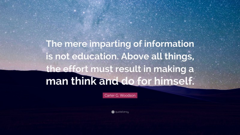 Carter G. Woodson Quote: “The mere imparting of information is not education. Above all things, the effort must result in making a man think and do for himself.”