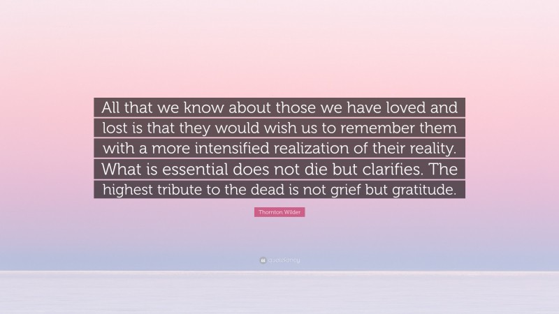 Thornton Wilder Quote: “All that we know about those we have loved and lost is that they would wish us to remember them with a more intensified realization of their reality. What is essential does not die but clarifies. The highest tribute to the dead is not grief but gratitude.”