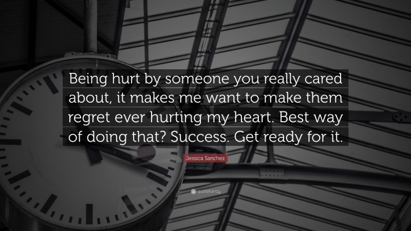 Jessica Sanchez Quote: “Being hurt by someone you really cared about, it makes me want to make them regret ever hurting my heart. Best way of doing that? Success. Get ready for it.”