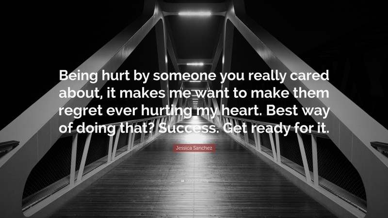 Jessica Sanchez Quote: “Being hurt by someone you really cared about, it makes me want to make them regret ever hurting my heart. Best way of doing that? Success. Get ready for it.”