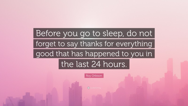 Roy Orbison Quote: “Before you go to sleep, do not forget to say thanks for everything good that has happened to you in the last 24 hours.”