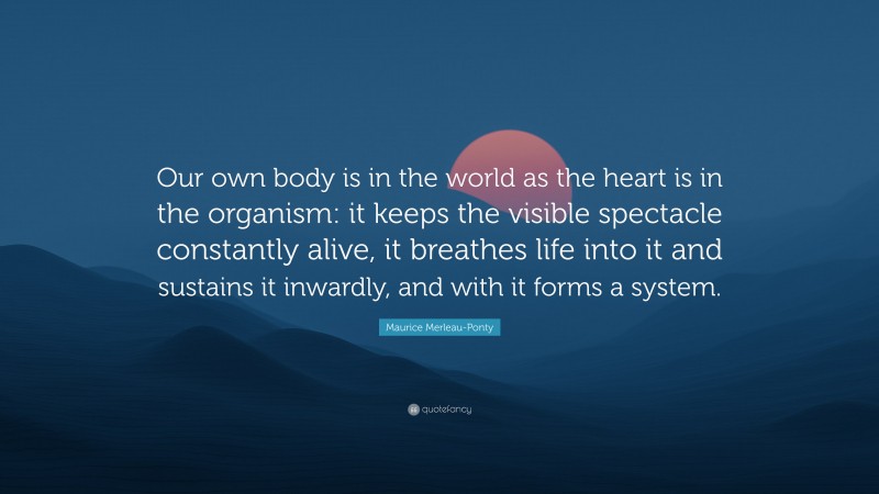 Maurice Merleau-Ponty Quote: “Our own body is in the world as the heart is in the organism: it keeps the visible spectacle constantly alive, it breathes life into it and sustains it inwardly, and with it forms a system.”