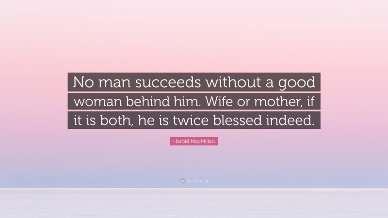 Harold MacMillan Quote: “No man succeeds without a good woman behind him. Wife or mother, if it is both, he is twice blessed indeed.”